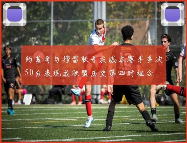 约基奇与穆雷联手发威本赛季多次50分表现成联盟历史第四对组合