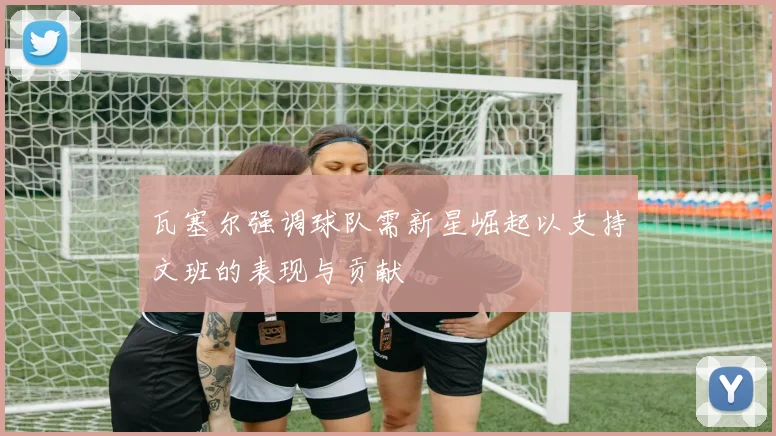 瓦塞尔强调球队需新星崛起以支持文班的表现与贡献