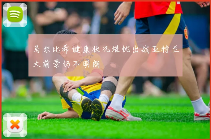 乌尔比希健康状况堪忧出战亚特兰大前景仍不明朗