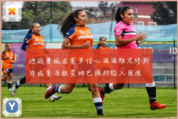 迎战曼城龙塞罗信心满满维尼修斯将成皇马救星姆巴佩却陷入困境