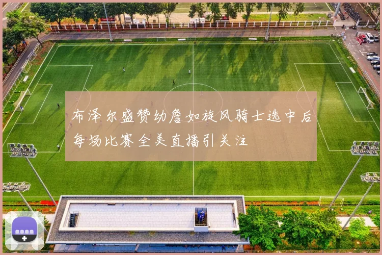 布泽尔盛赞幼詹如旋风骑士选中后每场比赛全美直播引关注