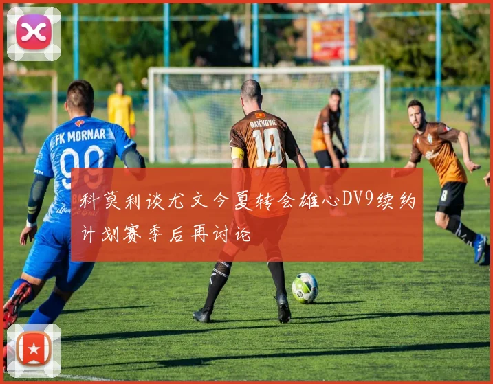 科莫利谈尤文今夏转会雄心DV9续约计划赛季后再讨论