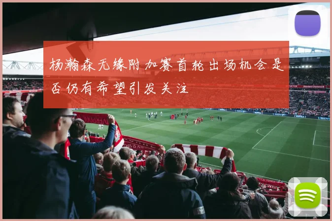 杨瀚森无缘附加赛首轮出场机会是否仍有希望引发关注