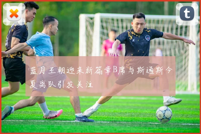 蓝月王朝迎来新篇章B席与斯通斯今夏离队引发关注