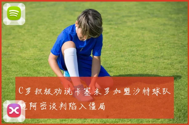C罗积极劝说卡塞米罗加盟沙特球队迈阿密谈判陷入僵局