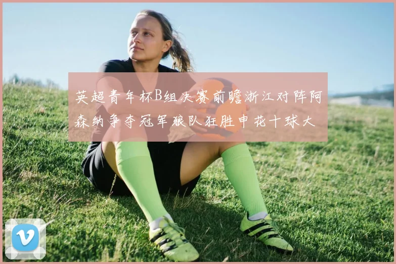 英超青年杯B组决赛前瞻浙江对阵阿森纳争夺冠军狼队狂胜申花十球大捷