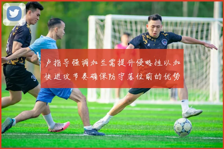 卢指导强调加兰需提升侵略性以加快进攻节奏确保防守落位前的优势