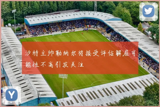 沙特主帅勒纳尔将接受评估解雇可能性不高引发关注