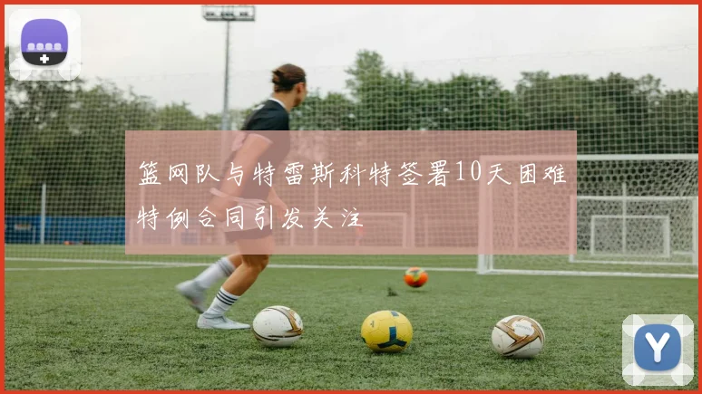 篮网队与特雷斯科特签署10天困难特例合同引发关注