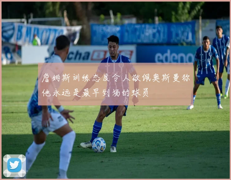詹姆斯训练态度令人敬佩奥斯曼称他永远是最早到场的球员