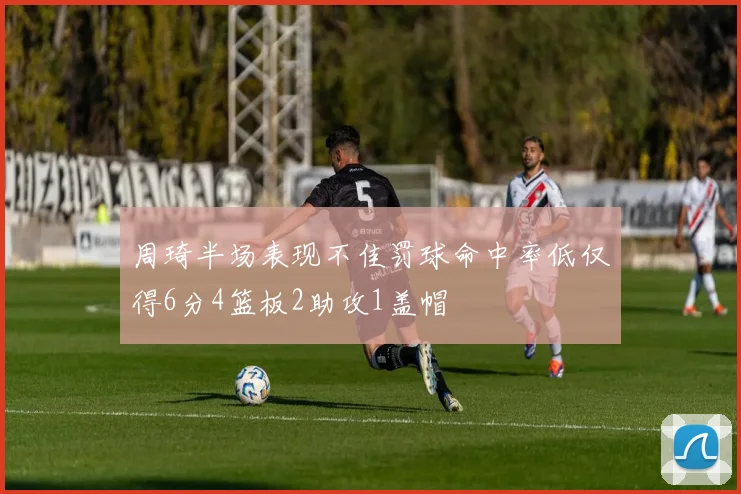 周琦半场表现不佳罚球命中率低仅得6分4篮板2助攻1盖帽
