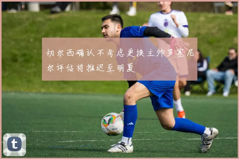 切尔西确认不考虑更换主帅罗塞尼尔评估将推迟至明夏