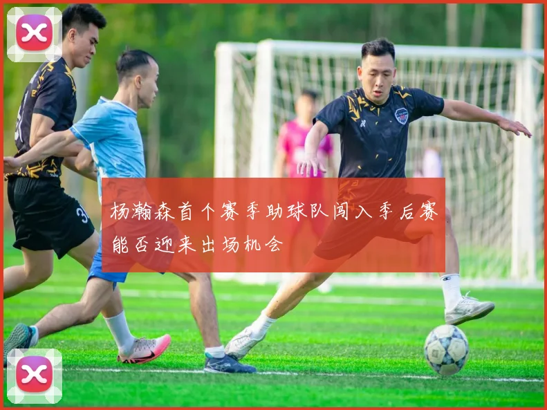 杨瀚森首个赛季助球队闯入季后赛能否迎来出场机会