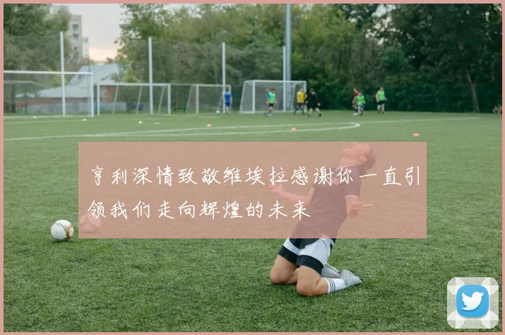 亨利深情致敬维埃拉感谢你一直引领我们走向辉煌的未来
