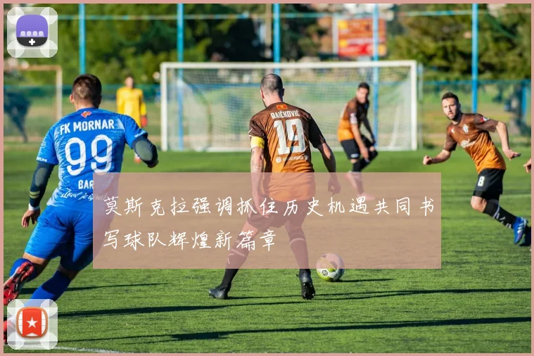 莫斯克拉强调抓住历史机遇共同书写球队辉煌新篇章