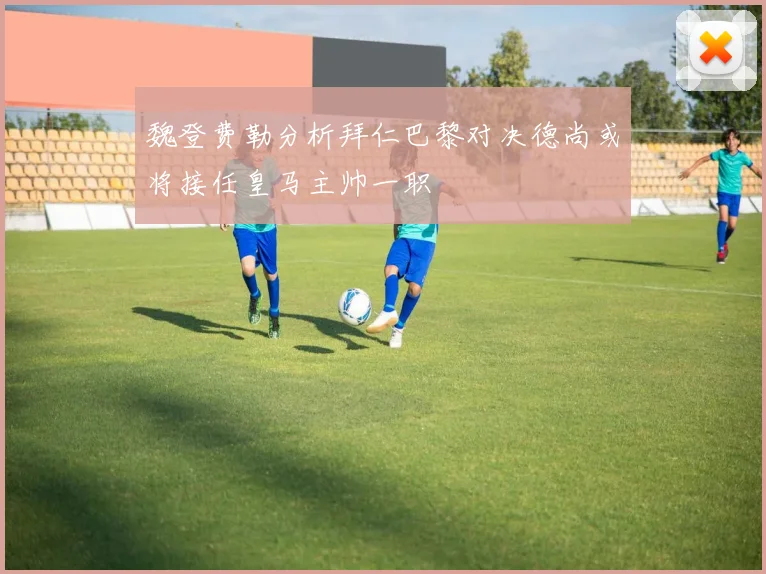魏登费勒分析拜仁巴黎对决德尚或将接任皇马主帅一职